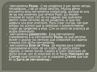     Herramienta Pluma: Crea polígonos (y por tanto rectas,
    rectángulos...) de un modo sencillo. Mucha gente
    encuentra esta herramienta complicada, aunque es una
    de las más potentes que ofrece Flash. Su empleo
    consiste en hacer clic en los lugares que queramos
    definir como vértices de los polígonos, lo que nos
    asegura una gran precisión. Para crear curvas, hay que
    señalar los puntos que la delimitan y posteriormente
    trazar las tangentes a ellas. Con un poco de práctica se
    acaba dominando.
    Herramienta Sabelección: Esta Herramienta
    complementa a la Herramienta Pluma, ya que permite
    mover o ajustar los vértices que componen los objetos
    creados con dicha herramienta.
    Herramienta Bote de Tinta: Se emplea para cambiar
    rápidamente el color de un trazo. Se aplica sobre
    objetos, si tienen borde, cambia al color mostrado de
    dicho borde, por el mostrado en el Panel Mezclador de
    Colores (que coincide con el subpanel Colores que hay
    en la Barra de Herramientas.)
 