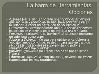    Algunas Herramientas poseen unas opciones especiales
    que facilitan y potencian su uso. Para acceder a estas
    utilidades, a veces no basta con hacer clic en la
    Herramienta correspondiente sino que además debemos
    hacer clic en la línea o en el objeto que has dibujado.
   Entonces aparecerá (o se iluminará si ya estaba presente)
    un submenú como este:
   Ajustar a Objetos : Se usa para obligar a los objetos a
    "encajar" unos con otros, es decir, para que en caso de
    ser posible, sus bordes se superpongan, dando la
    sensación de estar "unidos".
   Suavizar: Convierte los trazos rectos en líneas menos
    rígidas.
   Enderezar: Realiza la labor inversa. Convierte los trazos
    redondeados en más rectilíneos.
 