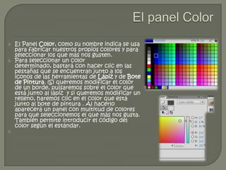    El Panel Color, como su nombre indica se usa
    para fabricar nuestros propios colores y para
    seleccionar los que más nos gusten.
   Para seleccionar un color
    determinado, bastará con hacer clic en las
    pestañas que se encuentran junto a los
    iconos de las herramientas de Lápiz y de Bote
    de Pintura. (Si queremos modificar el color
    de un borde, pulsaremos sobre el color que
    está junto al lápiz y si queremos modificar un
    relleno, haremos clic en el color que está
    junto al bote de pintura . Al hacerlo
    aparecerá un panel con multitud de colores
    para que seleccionemos el que más nos gusta.
    También permite introducir el código del
    color según el estándar.

 