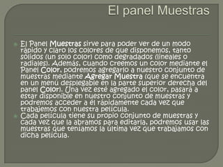    El Panel Muestras sirve para poder ver de un modo
    rápido y claro los colores de que disponemos, tanto
    sólidos (un solo color) como degradados (lineales o
    radiales). Además, cuando creemos un color mediante el
    Panel Color, podremos agregarlo a nuestro conjunto de
    muestras mediante Agregar Muestra (que se encuentra
    en un menú desplegable en la parte superior derecha del
    panel Color). Una vez esté agregado el color, pasará a
    estar disponible en nuestro conjunto de muestras y
    podremos acceder a él rápidamente cada vez que
    trabajemos con nuestra película.
   Cada película tiene su propio conjunto de muestras y
    cada vez que la abramos para editarla, podremos usar las
    muestras que teníamos la última vez que trabajamos con
    dicha película.
 