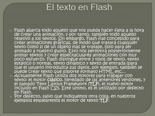    Flash abarca todo aquello que nos pueda hacer falta a la hora
    de crear una animación, y por tanto, también todo aquello
    relativo a los textos. Sin embargo, Flash fue concebido para
    crear animaciones gráficas, de modo que tratará cualquier
    texto como si de un objeto más se tratase, listo para ser
    animado a nuestro gusto. Esto nos permitirá posteriormente
    animar textos y crear espectaculares animaciones con muy
    poco esfuerzo. Flash distingue entre 3 tipos de texto, texto
    estático o normal, texto dinámico y texto de entrada (para
    que el usuario introduzca sus datos, por ejemplo), también se
    puede crear texto que soporte formato HTML etc...
   Actualmente Flash utiliza dos motores para trabajar con
    texto: el motor clásico, heredado de las anteriores versiones, y
    el llamado Text Layout Framework (TLF), el nuevo motor
    incluido en Flash CS5. Este último, es el utilizado por defecto
    en Flash.
   Por defecto, salvo que indiquemos otra cosa, en nuestros
    ejemplos emplearemos el motor de texto TLF.
 
