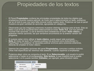    El Panel Propiedades contiene las principales propiedades de todos los objetos que
    empleemos durante nuestra película, de modo que si seleccionamos un texto, podremos
    ver en él todo lo que nos hace falta conocer sobre nuestro texto. Podemos ver que el panel
    muestra una gran cantidad de opciones, agrupadas en categorías.
   Observarás que las imágenes anteriores muestran distintas opciones para el texto. Esto se
    debe a que la de la izquierda tiene seleccionada el motor Texto TLF, que nos permite
    muchas más opciones. La de la derecha tiene establecido el motor Texto clásico, y
    aparecen menos opciones, las que veníamos encontrando en la anterior versión del
    programa.
   Si quieres saber cómo utilizar el texto clásico, puede seguir este avanzado .
   Nota: El motor de texto TLF requiere publicar los archivos como ActionScript 3 y
    FlashPlayer 10 o posterior. Si necesitas publicar archivos para versiones anteriores,
    deberás de emplear el motor clásico.
   Veamos las principales opciones del panel Propiedades, comunes a ambos motores.
    Otras más específicas las veremos más adelante, cuando vayamos a emplearlas:
   Podemos elegir cómo se comporta el texto: Si es Seleccionable, y el usuario lo podrá
    seleccionar y copiar en el portapapeles, Sólo lectura, lo que impedirá que lo pueda
    seleccionar, o si lo puede cambiar (Editable), por ejemplo, para introducir datos.
 