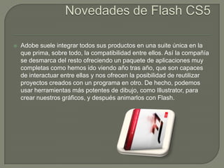    Adobe suele integrar todos sus productos en una suite única en la
    que prima, sobre todo, la compatibilidad entre ellos. Así la compañía
    se desmarca del resto ofreciendo un paquete de aplicaciones muy
    completas como hemos ido viendo año tras año, que son capaces
    de interactuar entre ellas y nos ofrecen la posibilidad de reutilizar
    proyectos creados con un programa en otro. De hecho, podemos
    usar herramientas más potentes de dibujo, como Illustrator, para
    crear nuestros gráficos, y después animarlos con Flash.
 
