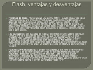    El tiempo de carga. Mientras que una página HTML puede ocuparnos 10-20
    KB como media, una animación Flash ocupa mucho más. Evidentemente
    depende del contenido que tenga, pero suelen superar los100 KB con
    facilidad, y si además incorpora sonidos es fácil que la cifra se dispare. Al
    ocupar más espacio, el tiempo que tardan estar visible el contenido Flash es
    mayor y no todos los visitantes están dispuestos a esperar... simplemente, se
    irán a otra página.
   Los buscadores. Son capaces de indexar el contenido de nuestra página, el
    texto, pero no el contenido del Flash, ya que no lo pueden leer, lo que
    afectará negativamente al posicionamiento de la página. Y hoy en día es
    crucial para una web encontrarse bien posicionada. No obstante, los
    buscadores trabajan para solucionar este problema, pero de momento al mejor
    forma de solucionarlo es crear un diseño paralelo sin Flash, lo que aumenta el
    trabajo.
   Flash requiere de plugins para poder visualizarse, y el hecho de no tenerlos
    instalados, o de que un navegador tenga los scripts deshabilitados por
    seguridad, impedirán la visualización del Flash. Este plugin lo suelen
    incorporar la mayoría de navegadores, es gratuito y se puede instalar
    desde aqui de forma muy intuitiva, pero siempre habrá usuarios que prefieran
    salir de nuestra página si tienen que instalar "algo raro".

 