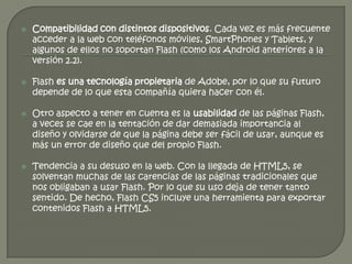    Compatibilidad con distintos dispositivos. Cada vez es más frecuente
    acceder a la web con teléfonos móviles, SmartPhones y Tablets, y
    algunos de ellos no soportan Flash (como los Android anteriores a la
    versión 2.2).

   Flash es una tecnología propietaria de Adobe, por lo que su futuro
    depende de lo que esta compañía quiera hacer con él.

   Otro aspecto a tener en cuenta es la usabilidad de las páginas Flash,
    a veces se cae en la tentación de dar demasiada importancia al
    diseño y olvidarse de que la página debe ser fácil de usar, aunque es
    más un error de diseño que del propio Flash.

   Tendencia a su desuso en la web. Con la llegada de HTML5, se
    solventan muchas de las carencias de las páginas tradicionales que
    nos obligaban a usar Flash. Por lo que su uso deja de tener tanto
    sentido. De hecho, Flash CS5 incluye una herramienta para exportar
    contenidos Flash a HTML5.
 