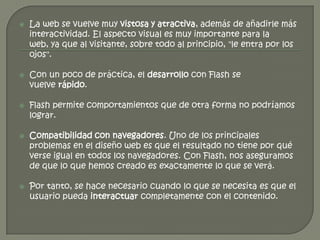    La web se vuelve muy vistosa y atractiva, además de añadirle más
    interactividad. El aspecto visual es muy importante para la
    web, ya que al visitante, sobre todo al principio, "le entra por los
    ojos".

   Con un poco de práctica, el desarrollo con Flash se
    vuelve rápido.

   Flash permite comportamientos que de otra forma no podríamos
    lograr.

   Compatibilidad con navegadores. Uno de los principales
    problemas en el diseño web es que el resultado no tiene por qué
    verse igual en todos los navegadores. Con Flash, nos aseguramos
    de que lo que hemos creado es exactamente lo que se verá.

   Por tanto, se hace necesario cuando lo que se necesita es que el
    usuario pueda interactuar completamente con el contenido.
 