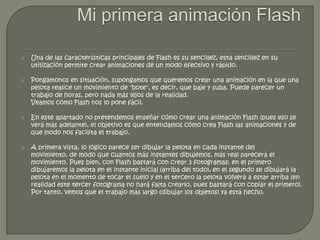    Una de las características principales de Flash es su sencillez, esta sencillez en su
    utilización permite crear animaciones de un modo efectivo y rápido.

   Pongámonos en situación, supongamos que queremos crear una animación en la que una
    pelota realice un movimiento de "bote", es decir, que baje y suba. Puede parecer un
    trabajo de horas, pero nada más lejos de la realidad.
    Veamos cómo Flash nos lo pone fácil.

   En este apartado no pretendemos enseñar cómo crear una animación Flash (pues eso se
    verá más adelante), el objetivo es que entendamos cómo crea Flash las animaciones y de
    que modo nos facilita el trabajo.

   A primera vista, lo lógico parece ser dibujar la pelota en cada instante del
    movimiento, de modo que cuantos más instantes dibujemos, más real parecerá el
    movimiento. Pues bien, con Flash bastará con crear 3 fotogramas: en el primero
    dibujaremos la pelota en el instante inicial (arriba del todo), en el segundo se dibujará la
    pelota en el momento de tocar el suelo y en el tercero la pelota volverá a estar arriba (en
    realidad este tercer fotograma no hará falta crearlo, pues bastará con copiar el primero).
    Por tanto, vemos que el trabajo más largo (dibujar los objetos) ya está hecho.
 