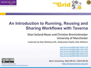 An Introduction to Running, Reusing and 
Sharing Workflows with Taverna 
Stian Soiland-Reyes and Christian Brenninkmeijer 
University of Manchester 
materials by Katy Wolstencroft, Aleksandra Pawlik, Alan Williams 
http://orcid.org/0000-0001-9842-9718 
http://orcid.org/0000-0002-2937-7819 
http://orcid.org/0000-0002-1279-5133 
http://orcid.org/0000-0001-8418-6735 
http://orcid.org/0000-0003-3156-2105 
Bonn University, 2014-09-01 / 2014-09-03 
This work is licensed under a http://www.taverna.org.uk/ 
Creative Commons Attribution 3.0 Unported License 
 