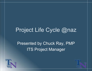 Project Life Cycle @naz
Presented by Chuck Ray, PMP
ITS Project Manager
 