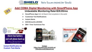 Add CDMA Digital Monitoring with SmartPhone App
Unbeatable Monitoring Rate=$39.95/mo
★ SmartPhone App~Arm & Disarm from anywhere in the world
★ Customize Text Notifications
★ Instant Alerts
★ $39.95/month-LOCKED
★ $99 1 Time Technician Fee
Contact:
Tiffany Saunders (913) 333-9335 cell
TiffanySecuresKC@gmail.com
Instant Notification &
Custom Text Alerts
 