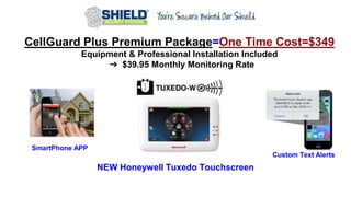CellGuard Plus Premium Package=One Time Cost=$349
Equipment & Professional Installation Included
➔ $39.95 Monthly Monitoring Rate
NEW Honeywell Tuxedo Touchscreen
Custom Text Alerts
SmartPhone APP
 