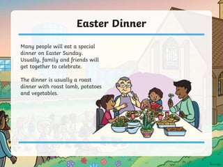 Easter Dinner
Many people will eat a special
dinner on Easter Sunday.
Usually, family and friends will
get together to celebrate.
The dinner is usually a roast
dinner with roast lamb, potatoes
and vegetables.
 