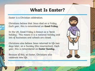 What Is Easter?
Easter is a Christian celebration.
Christians believe that Jesus died on a Friday.
Each year, this is remembered on Good Friday.
In the UK, Good Friday is known as a ‘bank
holiday’. This means it is a national holiday and
lots of businesses and schools are closed.
Christians also believe Jesus returned to life two
days later, on a Sunday (the resurrection). Each
year, this is remembered on Easter Sunday.
Because of this, at Easter, Christians also
celebrate new life.
 