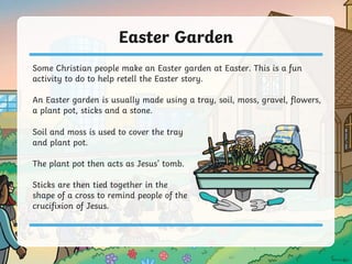 Easter Garden
Some Christian people make an Easter garden at Easter. This is a fun
activity to do to help retell the Easter story.
An Easter garden is usually made using a tray, soil, moss, gravel, flowers,
a plant pot, sticks and a stone.
Soil and moss is used to cover the tray
and plant pot.
The plant pot then acts as Jesus’ tomb.
Sticks are then tied together in the
shape of a cross to remind people of the
crucifixion of Jesus.
 