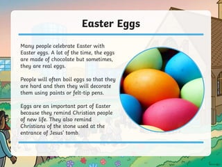 Easter Eggs
Many people celebrate Easter with
Easter eggs. A lot of the time, the eggs
are made of chocolate but sometimes,
they are real eggs.
People will often boil eggs so that they
are hard and then they will decorate
them using paints or felt-tip pens.
Eggs are an important part of Easter
because they remind Christian people
of new life. They also remind
Christians of the stone used at the
entrance of Jesus’ tomb.
 