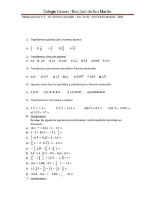 Colegio General Don José de San Martín
Trabajo práctico N° 2 - los números racionales – 3ro – tarde – Prof. Karina Miranda - 2012




    1) Transformar cada fracción a número decimal


    a)        b)           c)           d)           e)


    2) Transformar a fracción decimal
    a) 0,2 b ) 0,6     c) 1,2 d) 0,25                e) 2,2    f) 0,8        g) 0,04    h) 2,4

    3) Transformar cada número decimal en fracción irreducible

    a) 0,45        b)           c) 1         d)0,7        e)            f)         g)

    4) Expresar como fracción periódica y transformarla a fracción irreducible

    a) 0,5555…          b) 0,14141414…          c) 1,6333333….. d) 0,045454545…

    5) Transformar en fracciones y resolver

    a)                             b)                            c)                         d)
       e)
    6) Combinados I
       Resolver las siguientes operaciones combinadas transformando los decimales en
       fracciones
    a)
    b)
    c)
    d)
    e)
    f)
    g)                                         :7=
    h)
    i)
    j)
    7) Combinados II
 