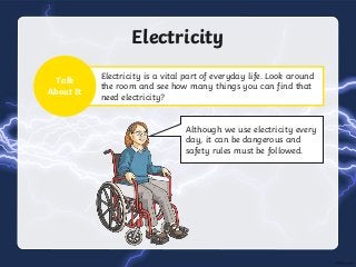 Electricity is a vital part of everyday life. Look around
the room and see how many things you can find that
need electricity?
Electricity
Talk
About It
Although we use electricity every
day, it can be dangerous and
safety rules must be followed.
 