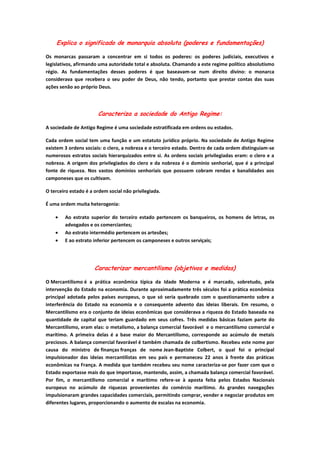 Explica o significado de monarquia absoluta (poderes e fundamentações)

Os monarcas passaram a concentrar em si todos os poderes: os poderes judiciais, executivos e
legislativos, afirmando uma autoridade total e absoluta. Chamando a este regime político absolutismo
régio. As fundamentações desses poderes é que baseavam-se num direito divino: o monarca
considerava que recebera o seu poder de Deus, não tendo, portanto que prestar contas das suas
ações senão ao próprio Deus.




                       Caracteriza a sociedade do Antigo Regime:

A sociedade de Antigo Regime é uma sociedade estratificada em ordens ou estados.

Cada ordem social tem uma função e um estatuto jurídico próprio. Na sociedade de Antigo Regime
existem 3 ordens sociais: o clero, a nobreza e o terceiro estado. Dentro de cada ordem distinguiam-se
numerosos estratos sociais hierarquizados entre si. As ordens sociais privilegiadas eram: o clero e a
nobreza. A origem dos privilegiados do clero e da nobreza é o domínio senhorial, que é a principal
fonte de riqueza. Nos vastos domínios senhoriais que possuem cobram rendas e banalidades aos
camponeses que os cultivam.

O terceiro estado é a ordem social não privilegiada.

É uma ordem muita heterogenia:

        Ao estrato superior do terceiro estado pertencem os banqueiros, os homens de letras, os
        advogados e os comerciantes;
        Ao estrato intermédio pertencem os artesões;
        E ao estrato inferior pertencem os camponeses e outros serviçais;




                      Caracterizar mercantilismo (objetivos e medidas)

O Mercantilismo é a prática econômica típica da Idade Moderna e é marcado, sobretudo, pela
intervenção do Estado na economia. Durante aproximadamente três séculos foi a prática econômica
principal adotada pelos países europeus, o que só seria quebrado com o questionamento sobre a
interferência do Estado na economia e o consequente advento das ideias liberais. Em resumo, o
Mercantilismo era o conjunto de ideias econômicas que considerava a riqueza do Estado baseada na
quantidade de capital que teriam guardado em seus cofres. Três medidas básicas faziam parte do
Mercantilismo, eram elas: o metalismo, a balança comercial favorável e o mercantilismo comercial e
marítimo. A primeira delas é a base maior do Mercantilismo, corresponde ao acúmulo de metais
preciosos. A balança comercial favorável é também chamada de colbertismo. Recebeu este nome por
causa do ministro de finanças franças de nome Jean-Baptiste Colbert, o qual foi o principal
impulsionador das ideias mercantilistas em seu país e permaneceu 22 anos à frente das práticas
econômicas na França. A medida que também recebeu seu nome caracteriza-se por fazer com que o
Estado exportasse mais do que importasse, mantendo, assim, a chamada balança comercial favorável.
Por fim, o mercantilismo comercial e marítimo refere-se à aposta feita pelos Estados Nacionais
europeus no acúmulo de riquezas provenientes do comércio marítimo. As grandes navegações
impulsionaram grandes capacidades comerciais, permitindo comprar, vender e negociar produtos em
diferentes lugares, proporcionando o aumento de escalas na economia.
 