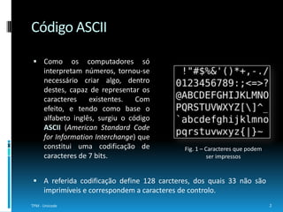 Código ASCIIComo os computadores só interpretam números, tornou-se necessário criar algo, dentro destes, capaz de representar os caracteres existentes. Com efeito, e tendo como base o alfabeto inglês, surgiu o código ASCII (American Standard Code for InformationInterchange) que constitui uma codificação de caracteres de 7 bits.2TPM - UnicodeFig. 1 – Caracteres que podem ser impressosA referida codificação define 128 carcteres, dos quais 33 não são imprimíveise correspondem a caracteres de controlo.ISO 8859 e ISO 8859 - 1Posteriormente, surgiram as codificações ISO 8859 e ISO 8859 – 1. Na primeira ocorreu uma extensão do código ASCII para passar a representar caracteres acentuados e foram normalizados os conjuntos de 8 bits. Por sua vez, a última compreende a codificação de caracteres do alfabeto latino. (ver Fig. 2)Em Junho de 2004, foi declarado o fim do suporte a esta codificação, pelo grupo de desenvolvimento da ISO/IEC responsável pela sua manutenção. 3TPM - Unicode