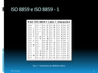 Quando se deu o fim do suporte à codificação anteriormente referida, o grupo passou a concentrar-se no UCS (Universal CharacterSet) e no Unicode. Por conseguinte, apareceu a norma internacional ISO/IEC 10646 que define o Conjunto Universal de Caracteres (do inglês Universal CharacterSet) e contém, aproximadamente, 100000 códigos, representando símbolos, letras, números e ideogramas.A Unicode Consortium tem vindo a trabalhar com a ISO, desde 1991, para desenvolver o padrão Unicode e a ISO/IEC 10646 em conjunto, assim, o número e a nomenclatura dos caracteres são idênticos na versão 2.0 do Unicode e na ISO/IEC 10646-1:1993.5TPM - UnicodeISO/IEC 10646