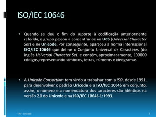 O Unicode é um padrão de caracteres normalizado que possibilita aos computadores representar e manipular texto dos diversos sistemas de escrita existentes. Este tinha como principal fim ultrapassar as limitações de codificações de caracteres tradicionais, como as definidas pela ISO 8859, nomeadamente, o facto de permitirem o processamento bilingue mas não o multilingue. Existem dois métodos possíveis para mapear os códigos Unicode em códigos de implementação, o  UCS (Universal CharacterSet) e o UTF (Unicode TransformationFormat). O número associado ao mapeamento UCS indica o número de bytes por código, por outro lado, o número associado ao UTF indica o número de bits por código.6TPM - UnicodeUnicode