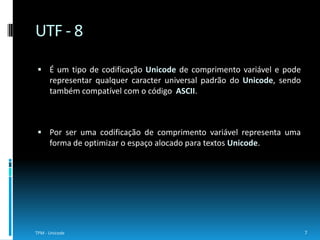 Tanto o UTF – 16 como o UCS – 2 correspondem a codificações de 16 bits. O primeiro possui uma largura variável e pode incluir uma ou duas palavras 16 bits para representar os caracteres, no entanto, o segundo possui uma largura fixa que apenas suporta o plano básico de línguas, tornando-o assim desusado.8TPM - UnicodeUTF – 16 e UCS - 2