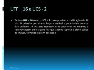 No campo das codificações de 32 bits existe o UCS – 4 e o UTF – 32. Ambos  usam uma largura fixa para cada caracterUnicode. Inicialmente, na norma ISO 10646, definiu-se uma forma de representação denominada UCS – 4, em que cada caractercodificado no UCS era representado por um valor de código de 32 bits num espaço de código de inteiros entre 0 e 7FFFFFFF hexadecimal.Como algumas pessoas acharam que era um desperdício reservar um espaço tão grande de código para o mapeamento, surgiu o UTF – 32, um subconjunto do UCS -4 que usa valores de 32 bits num espaço de código de 0 a 10FFFF hexadecimal, apenas.9TPM - UnicodeUCS - 4