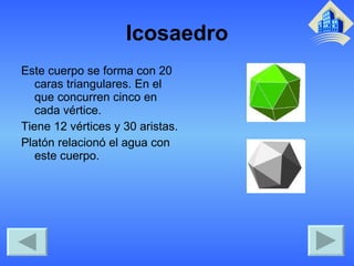 Icosaedro Este cuerpo se forma con 20 caras triangulares. En el que concurren cinco en cada vértice. Tiene 12 vértices y 30 aristas. Platón relacionó el agua con este cuerpo. 