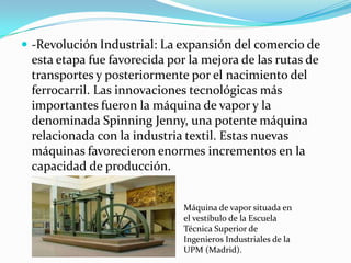  -Revolución Industrial: La expansión del comercio de
 esta etapa fue favorecida por la mejora de las rutas de
 transportes y posteriormente por el nacimiento del
 ferrocarril. Las innovaciones tecnológicas más
 importantes fueron la máquina de vapor y la
 denominada Spinning Jenny, una potente máquina
 relacionada con la industria textil. Estas nuevas
 máquinas favorecieron enormes incrementos en la
 capacidad de producción.


                              Máquina de vapor situada en
                              el vestíbulo de la Escuela
                              Técnica Superior de
                              Ingenieros Industriales de la
                              UPM (Madrid).
 