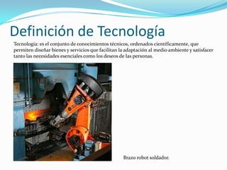 Definición de Tecnología
Tecnología: es el conjunto de conocimientos técnicos, ordenados científicamente, que
permiten diseñar bienes y servicios que facilitan la adaptación al medio ambiente y satisfacer
tanto las necesidades esenciales como los deseos de las personas.




                                                   Brazo robot soldador.
 