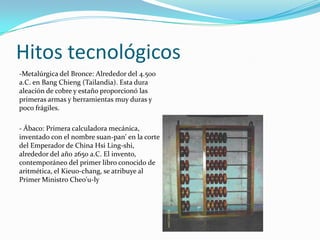 Hitos tecnológicos
-Metalúrgica del Bronce: Alrededor del 4.500
a.C. en Bang Chieng (Tailandia). Esta dura
aleación de cobre y estaño proporcionó las
primeras armas y herramientas muy duras y
poco frágiles.

- Ábaco: Primera calculadora mecánica,
inventado con el nombre suan-pan' en la corte
del Emperador de China Hsi Ling-shi,
alrededor del año 2650 a.C. El invento,
contemporáneo del primer libro conocido de
aritmética, el Kieuo-chang, se atribuye al
Primer Ministro Cheo'u-ly
 