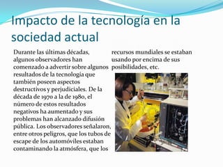 Impacto de la tecnología en la
sociedad actual
Durante las últimas décadas,           recursos mundiales se estaban
algunos observadores han               usando por encima de sus
comenzado a advertir sobre algunos posibilidades, etc.
resultados de la tecnología que
también poseen aspectos
destructivos y perjudiciales. De la
década de 1970 a la de 1980, el
número de estos resultados
negativos ha aumentado y sus
problemas han alcanzado difusión
pública. Los observadores señalaron,
entre otros peligros, que los tubos de
escape de los automóviles estaban
contaminando la atmósfera, que los
 