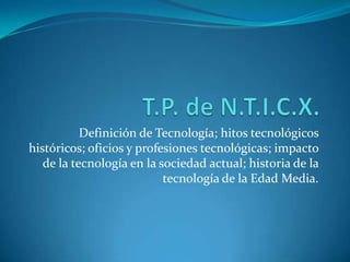 Definición de Tecnología; hitos tecnológicos
históricos; oficios y profesiones tecnológicas; impacto
   de la tecnología en la sociedad actual; historia de la
                           tecnología de la Edad Media.
 