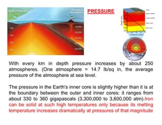 PRESSURE
With every km in depth pressure increases by about 250
atmospheres (One atmosphere = 14 7 lb/sq in the average
atmospheres. (One atmosphere 14.7 lb/sq in, the average
pressure of the atmosphere at sea level.
The pressure in the Earth's inner core is slightly higher than it is at
The pressure in the Earth's inner core is slightly higher than it is at
the boundary between the outer and inner cores: it ranges from
about 330 to 360 gigapascals (3,300,000 to 3,600,000 atm).Iron
can be solid at such high temperatures only because its melting
temperature increases dramatically at pressures of that magnitude
 