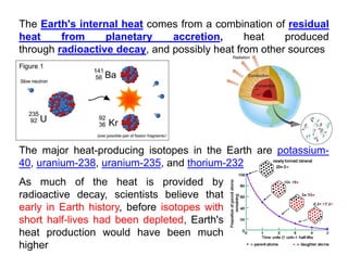 The Earth's internal heat comes from a combination of residual
heat from planetary accretion, heat produced
through radioactive decay and possibly heat from other sources
through radioactive decay, and possibly heat from other sources
The major heat-producing isotopes in the Earth are potassium-
The major heat-producing isotopes in the Earth are potassium-
40, uranium-238, uranium-235, and thorium-232
As much of the heat is provided by
As much of the heat is provided by
radioactive decay, scientists believe that
early in Earth history, before isotopes with
short half lives had been depleted Earth's
short half-lives had been depleted, Earth s
heat production would have been much
higher
 