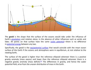 The geoid is the shape that the surface of the oceans would take under the influence of
Earth's gravitation and rotation alone in the absence of other influences such as winds and
Earth s gravitation and rotation alone, in the absence of other influences such as winds and
tides. All points on that surface have the same scalar potential—there is no difference
in potential energy between any two.
Specifically, the geoid is the equipotential surface that would coincide with the mean ocean
Specifically, the geoid is the equipotential surface that would coincide with the mean ocean
surface of the Earth if the oceans and atmosphere were in equilibrium, at rest relative to the
rotating Earth,
The surface of the geoid is higher than the reference ellipsoid wherever there is a positive
The surface of the geoid is higher than the reference ellipsoid wherever there is a positive
gravity anomaly (mass excess) and lower than the reference ellipsoid wherever there is a
negative gravity anomaly (mass deficit).[2] The differences in gravity, and hence the scalar
potential field, arise from the uneven distribution of mass in the Earth.
 