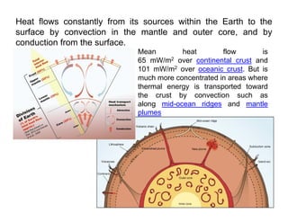 Heat flows constantly from its sources within the Earth to the
surface by convection in the mantle and outer core, and by
conduction from the surface
conduction from the surface.
Mean heat flow is
65 mW/m2 over continental crust and
101 mW/m2 over oceanic crust But is
101 mW/m2 over oceanic crust. But is
much more concentrated in areas where
thermal energy is transported toward
the crust by convection such as
the crust by convection such as
along mid-ocean ridges and mantle
plumes
 