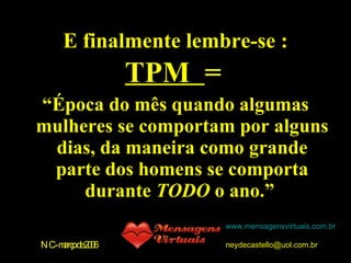 E finalmente lembre-se : TPM  = “ Época do mês quando algumas mulheres se comportam por alguns dias, da maneira como grande parte dos homens se comporta durante  TODO  o ano.”  NC-março de 2006 www.mensagensvirtuais.com.br [email_address] 