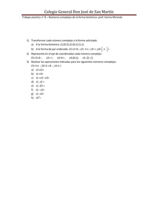 Colegio General Don José de San Martín
Trabajo practico n° 8 – Números complejos de la forma binómica- prof. Karina Miranda




   1) Transformar cada número complejo a la forma solicitada:
      a) A la forma binómica: (1;0) (5;2) (0;1) (1;1)
       b) A la forma de par ordenado: Z1=2+3i ; z2= 1+i ; z3=-i ;z4=
   2) Representa en el eje de coordenadas cada número complejo:
      Z1=2+3i ;     z2=-i ; z3=4-i ; z4:(0;1); z5: (2;-1)
   3) Realizar las operaciones indicadas para los siguientes números complejos:
      Z1=1+i ; Z2=2 +3i ; z3=1-i
      a) z1+z2=
      b) z1-z3=
      c) z1 +z2 –z3=
      d) z1 .z2 =
      e) z1 .Z3 =
      f) z1 : z2=
      g) z1 :z3=
      h) z32=
 