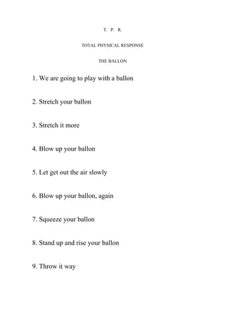 T. P. R.


                     TOTAL PHYSICAL RESPONSE


                           THE BALLON


1. We are going to play with a ballon


2. Stretch your ballon


3. Stretch it more


4. Blow up your ballon


5. Let get out the air slowly


6. Blow up your ballon, again


7. Squeeze your ballon


8. Stand up and rise your ballon


9. Throw it way
 