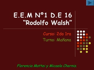 E.E.M Nº1 D.E 16
   “Rodolfo Walsh”
               Curso: 2do 1ra
               Turno: Mañana




Florencia Mattei y Micaela Chernis.
 