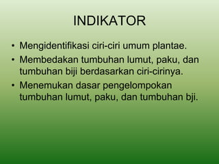 INDIKATOR
• Mengidentifikasi ciri-ciri umum plantae.
• Membedakan tumbuhan lumut, paku, dan
tumbuhan biji berdasarkan ciri-cirinya.
• Menemukan dasar pengelompokan
tumbuhan lumut, paku, dan tumbuhan bji.
 