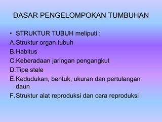 DASAR PENGELOMPOKAN TUMBUHAN
• STRUKTUR TUBUH meliputi :
A.Struktur organ tubuh
B.Habitus
C.Keberadaan jaringan pengangkut
D.Tipe stele
E.Kedudukan, bentuk, ukuran dan pertulangan
daun
F.Struktur alat reproduksi dan cara reproduksi
 