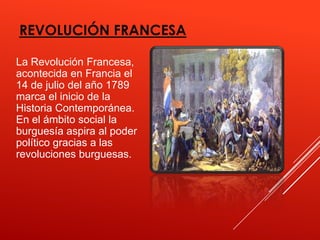 REVOLUCIÓN FRANCESA

La Revolución Francesa,
acontecida en Francia el
14 de julio del año 1789
marca el inicio de la
Historia Contemporánea.
En el ámbito social la
burguesía aspira al poder
político gracias a las
revoluciones burguesas.
 