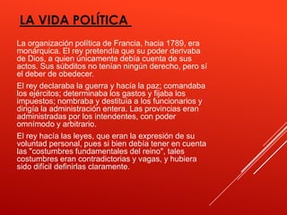 LA VIDA POLÍTICA
La organización política de Francia, hacia 1789, era
monárquica. El rey pretendía que su poder derivaba
de Dios, a quien únicamente debía cuenta de sus
actos. Sus súbditos no tenían ningún derecho, pero sí
el deber de obedecer.
El rey declaraba la guerra y hacía la paz; comandaba
los ejércitos; determinaba los gastos y fijaba los
impuestos; nombraba y destituía a los funcionarios y
dirigía la administración entera. Las provincias eran
administradas por los intendentes, con poder
omnímodo y arbitrario.
El rey hacía las leyes, que eran la expresión de su
voluntad personal, pues si bien debía tener en cuenta
las "costumbres fundamentales del reino", tales
costumbres eran contradictorias y vagas, y hubiera
sido difícil definirlas claramente.
 