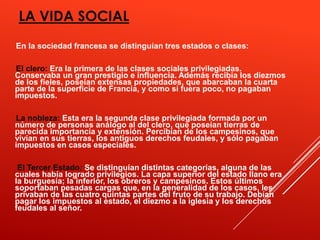 LA VIDA SOCIAL
En la sociedad francesa se distinguían tres estados o clases:

El clero: Era la primera de las clases sociales privilegiadas.
Conservaba un gran prestigio e influencia. Además recibía los diezmos
de los fieles, poseían extensas propiedades, que abarcaban la cuarta
parte de la superficie de Francia, y como si fuera poco, no pagaban
impuestos.

La nobleza: Esta era la segunda clase privilegiada formada por un
número de personas análogo al del clero, que poseían tierras de
parecida importancia y extensión. Percibían de los campesinos, que
vivían en sus tierras, los antiguos derechos feudales, y sólo pagaban
impuestos en casos especiales.

 El Tercer Estado: Se distinguían distintas categorías, alguna de las
cuales había logrado privilegios. La capa superior del estado llano era
la burguesía; la inferior, los obreros y campesinos. Estos últimos
soportaban pesadas cargas que, en la generalidad de los casos, les
privaban de las cuatro quintas partes del fruto de su trabajo. Debían
pagar los impuestos al estado, el diezmo a la iglesia y los derechos
feudales al señor.
 