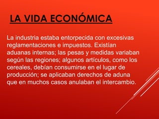 LA VIDA ECONÓMICA
La industria estaba entorpecida con excesivas
reglamentaciones e impuestos. Existían
aduanas internas; las pesas y medidas variaban
según las regiones; algunos artículos, como los
cereales, debían consumirse en el lugar de
producción; se aplicaban derechos de aduna
que en muchos casos anulaban el intercambio.
 