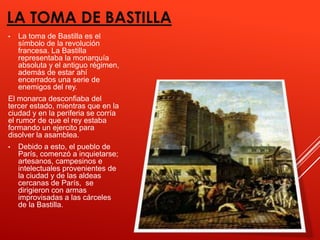 LA TOMA DE BASTILLA
•   La toma de Bastilla es el
    símbolo de la revolución
    francesa. La Bastilla
    representaba la monarquía
    absoluta y el antiguo régimen,
    además de estar ahí
    encerrados una serie de
    enemigos del rey.
El monarca desconfiaba del
tercer estado, mientras que en la
ciudad y en la periferia se corría
el rumor de que el rey estaba
formando un ejercito para
disolver la asamblea.
•   Debido a esto, el pueblo de
    París, comenzó a inquietarse;
    artesanos, campesinos e
    intelectuales provenientes de
    la ciudad y de las aldeas
    cercanas de París, se
    dirigieron con armas
    improvisadas a las cárceles
    de la Bastilla.
 
