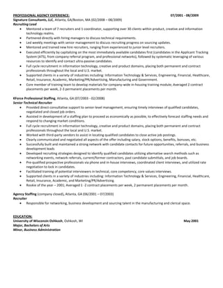 PROFESSIONAL AGENCY EXPERIENCE:                                                                             07/2001 - 08/2009
Signature Consultants, LLC, Atlanta, GA/Boston, MA (02/2008 – 08/2009)
Recruiting Lead
         Mentored a team of 7 recruiters and 1 coordinator, supporting over 30 clients within product, creative and information
         technology realms.
         Partnered directly with hiring managers to discuss technical requirements.
         Led weekly meetings with senior management to discuss recruiting progress on sourcing updates.
         Mentored and trained new hire recruiters, ranging from experienced to junior level recruiters.
         Executed efficiently by capitalizing on the most immediately available candidates first (candidates in the Applicant Tracking
         System (ATS), from company referral program, and professional networks), followed by systematic leveraging of various
         resources to identify and contact ultra-passive candidates.
         Full cycle recruitment in information technology, creative and product domains, placing both permanent and contract
         professionals throughout the local and U.S. market.
         Supported clients in a variety of industries including: Information Technology & Services, Engineering, Financial, Healthcare,
         Retail, Insurance, Academic, Marketing/PR/Advertising, Manufacturing and Government.
         Core member of training team to develop materials for company-wide in-housing training module; Averaged 2 contract
         placements per week, 2-3 permanent placements per month.

KForce Professional Staffing, Atlanta, GA (07/2003 - 02/2008)
Senior Technical Recruiter
         Provided direct consultative support to senior-level management, ensuring timely interviews of qualified candidates,
         negotiated and closed job orders.
         Assisted in development of a staffing plan to proceed as economically as possible, to effectively forecast staffing needs and
         respond to changing market conditions.
         Full cycle recruitment in information technology, creative and product domains, placing both permanent and contract
         professionals throughout the local and U.S. market.
         Worked with third-party vendors to assist in locating qualified candidates to close active job postings.
         Clearly communicated and negotiated all aspects of the offer including salary, stock options, benefits, bonuses, etc.
         Successfully built and maintained a strong network with candidate contacts for future opportunities, referrals, and business
         development leads
         Developed recruiting strategies designed to identify qualified candidates utilizing alternative search methods such as
         networking events, network referrals, current/former contractors, past candidate submittals, and job boards.
         Pre-qualified prospective professionals via phone and in-house interviews, coordinated client interviews, and utilized rate
         negotiation to lock in candidates.
         Facilitated training of potential interviewers in technical, core competency, core values interviews.
         Supported clients in a variety of industries including: Information Technology & Services, Engineering, Financial, Healthcare,
         Retail, Insurance, Academic, and Marketing/PR/Advertising.
         Rookie of the year – 2001; Averaged 1 -2 contract placements per week, 2 permanent placements per month.

Agency Staffing (company closed), Atlanta, GA (06/2001 – 07/2003)
Recruiter
         Responsible for networking, business development and sourcing talent in the manufacturing and clerical space.


EDUCATION:
University of Wisconsin Oshkosh, Oshkosh, WI                                                                         May 2001
Major, Bachelors of Arts
Minor, Business Administration
 