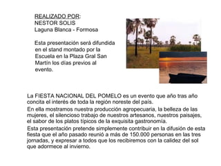 La FIESTA NACIONAL DEL POMELO es un evento que año tras año concita el interés de toda la región noreste del país. En ella mostramos nuestra producción agropecuaria, la belleza de las mujeres, el silencioso trabajo de nuestros artesanos, nuestros paisajes, el sabor de los platos típicos de la exquisita gastronomía. Esta presentación pretende simplemente contribuir en la difusión de esta fiesta que el año pasado reunió a más de 150.000 personas en las tres jornadas, y expresar a todos que los recibiremos con la calidez del sol que adormece al invierno. REALIZADO POR :  NESTOR SOLIS Laguna Blanca - Formosa Esta presentación será difundida en el stand montado por la Escuela en la Plaza Gral San Martín los días previos al evento. 